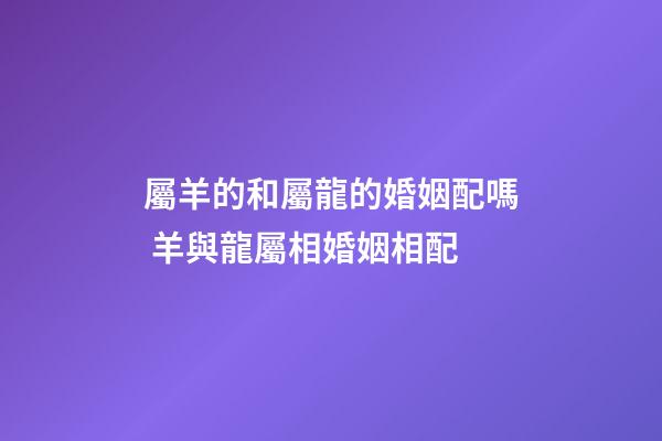屬羊的和屬龍的婚姻配嗎 羊與龍屬相婚姻相配-第1張-觀點-玄機派